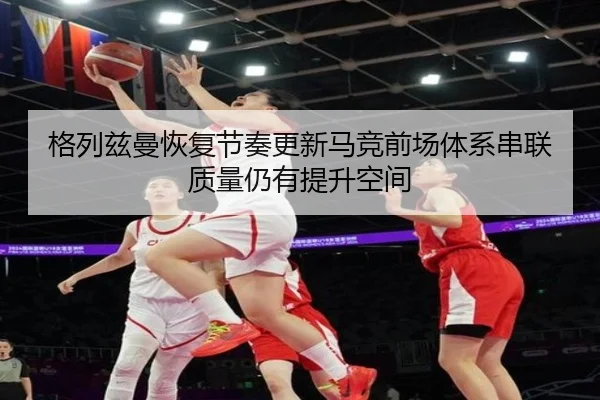 格列兹曼恢复节奏更新马竞前场体系串联质量仍有提升空间