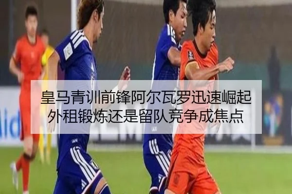 皇马青训前锋阿尔瓦罗迅速崛起 外租锻炼还是留队竞争成焦点