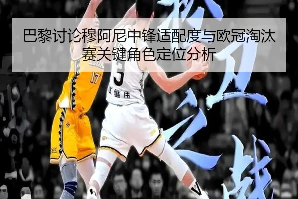 巴黎讨论穆阿尼中锋适配度与欧冠淘汰赛关键角色定位分析