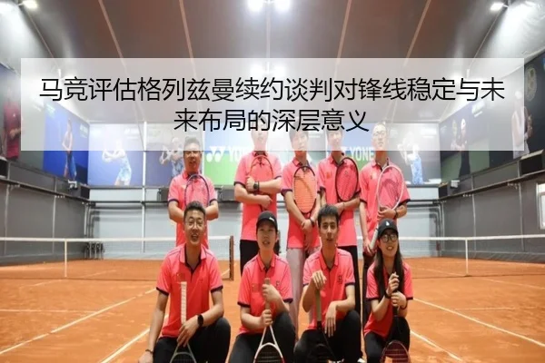 马竞评估格列兹曼续约谈判对锋线稳定与未来布局的深层意义