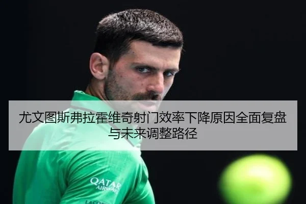 尤文图斯弗拉霍维奇射门效率下降原因全面复盘与未来调整路径