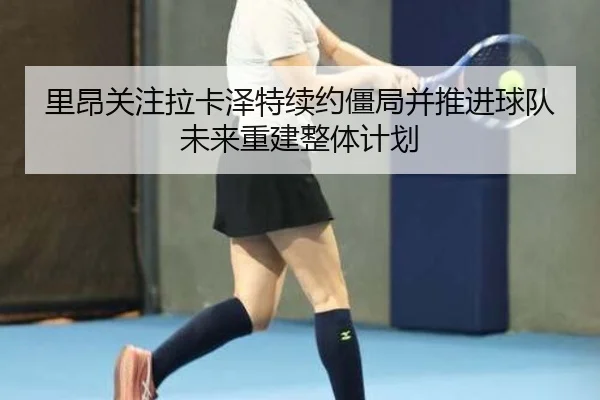 里昂关注拉卡泽特续约僵局并推进球队未来重建整体计划