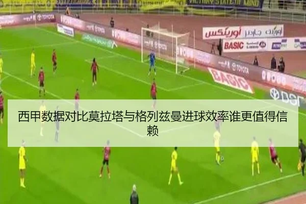 西甲数据对比莫拉塔与格列兹曼进球效率谁更值得信赖