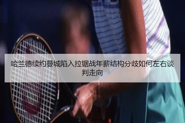 哈兰德续约曼城陷入拉锯战年薪结构分歧如何左右谈判走向