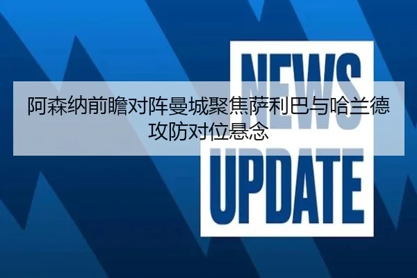 阿森纳前瞻对阵曼城聚焦萨利巴与哈兰德攻防对位悬念