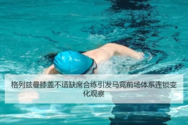 格列兹曼膝盖不适缺席合练引发马竞前场体系连锁变化观察